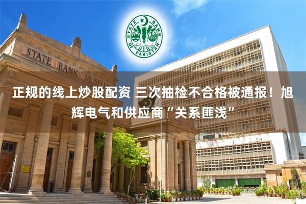 正规的线上炒股配资 三次抽检不合格被通报！旭辉电气和供应商“关系匪浅”