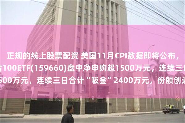 正规的线上股票配资 美国11月CPI数据即将公布，备受市场热议，纳指100ETF(159660)盘中净申购超1500万元，连续三日合计“吸金”2400万元，份额创近阶段新高！