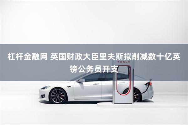 杠杆金融网 英国财政大臣里夫斯拟削减数十亿英镑公务员开支