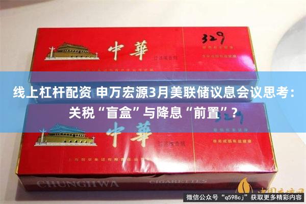 线上杠杆配资 申万宏源3月美联储议息会议思考：关税“盲盒”与降息“前置”？