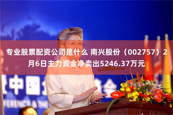 专业股票配资公司是什么 南兴股份（002757）2月6日主力资金净卖出5246.37万元