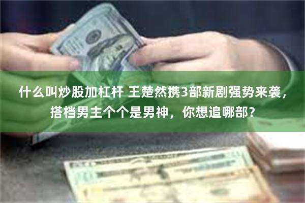 什么叫炒股加杠杆 王楚然携3部新剧强势来袭，搭档男主个个是男神，你想追哪部？