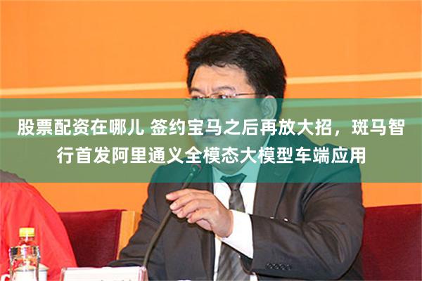 股票配资在哪儿 签约宝马之后再放大招，斑马智行首发阿里通义全模态大模型车端应用