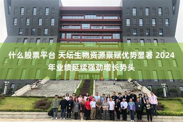 什么股票平台 天坛生物资源禀赋优势显著 2024年业绩延续强劲增长势头