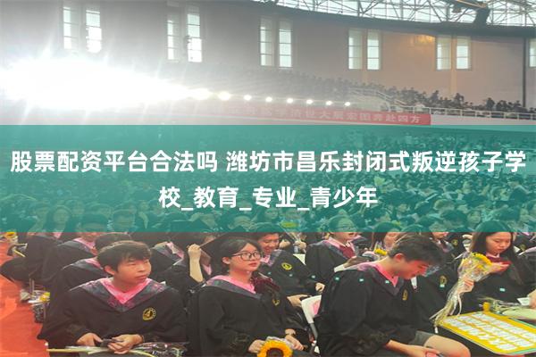 股票配资平台合法吗 潍坊市昌乐封闭式叛逆孩子学校_教育_专业_青少年