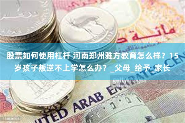 股票如何使用杠杆 河南郑州雅方教育怎么样？15岁孩子叛逆不上学怎么办？_父母_给予_家长