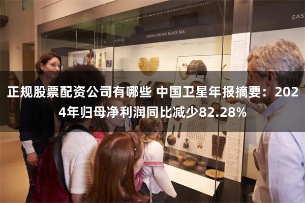 正规股票配资公司有哪些 中国卫星年报摘要：2024年归母净利润同比减少82.28%