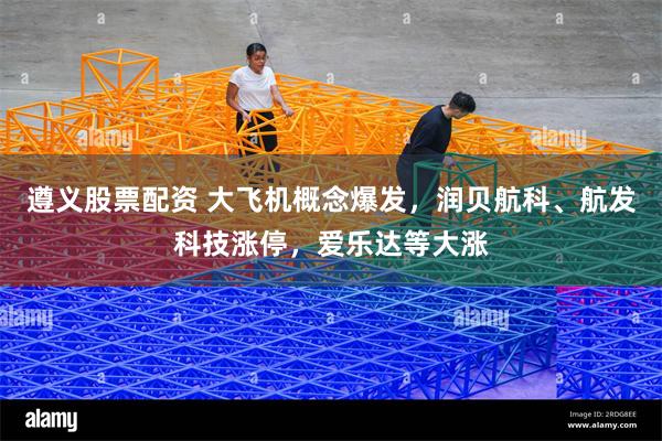 遵义股票配资 大飞机概念爆发，润贝航科、航发科技涨停，爱乐达等大涨