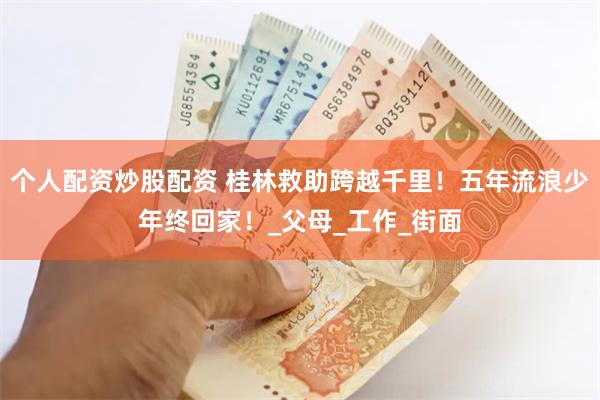 个人配资炒股配资 桂林救助跨越千里！五年流浪少年终回家！_父母_工作_街面