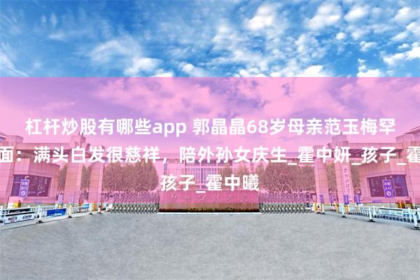 杠杆炒股有哪些app 郭晶晶68岁母亲范玉梅罕见露面：满头白发很慈祥，陪外孙女庆生_霍中妍_孩子_霍中曦