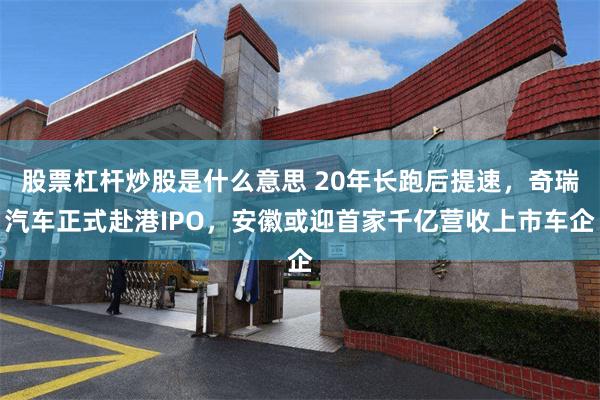股票杠杆炒股是什么意思 20年长跑后提速，奇瑞汽车正式赴港IPO，安徽或迎首家千亿营收上市车企