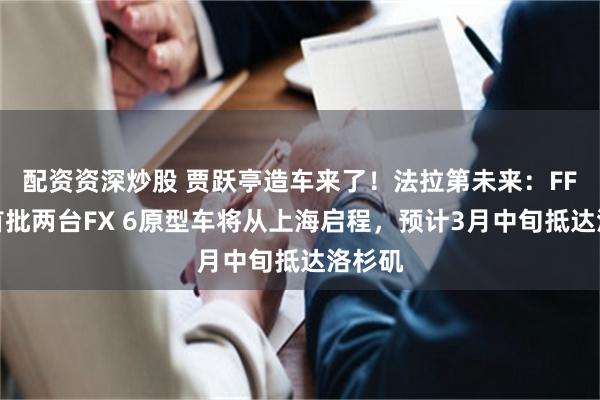 配资资深炒股 贾跃亭造车来了！法拉第未来：FF中国首批两台FX 6原型车将从上海启程，预计3月中旬抵