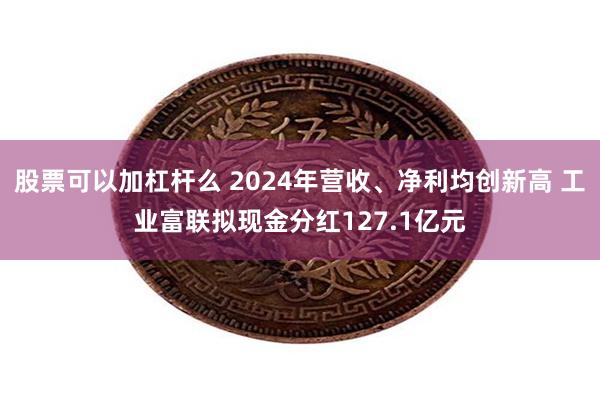 股票可以加杠杆么 2024年营收、净利均创新高 工业富联拟现金分红127.1亿元