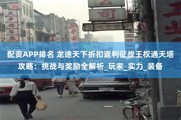 配资APP排名 龙途天下折扣返利征战王权通天塔攻略：挑战与奖励全解析_玩家_实力_装备