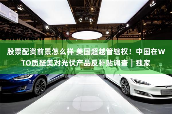 股票配资前景怎么样 美国超越管辖权！中国在WTO质疑美对光伏产品反补贴调查｜独家