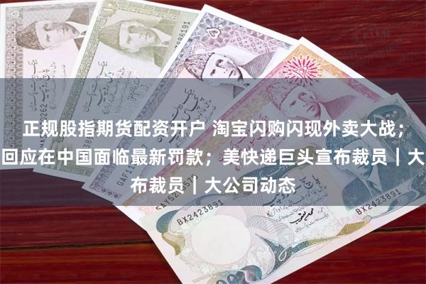 正规股指期货配资开户 淘宝闪购闪现外卖大战；阿斯利康回应在中国面临最新罚款；美快递巨头宣布裁员｜大公司动态