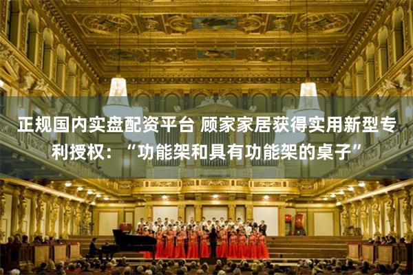正规国内实盘配资平台 顾家家居获得实用新型专利授权：“功能架和具有功能架的桌子”