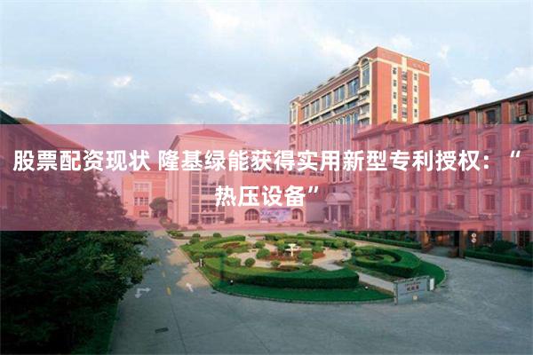 股票配资现状 隆基绿能获得实用新型专利授权：“热压设备”