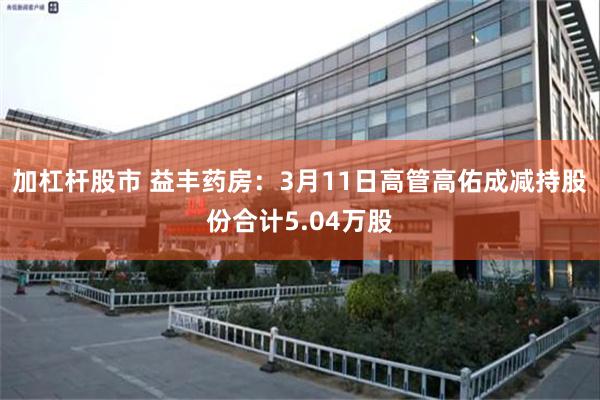 加杠杆股市 益丰药房：3月11日高管高佑成减持股份合计5.04万股