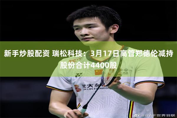 新手炒股配资 瑞松科技：3月17日高管郑德伦减持股份合计4400股