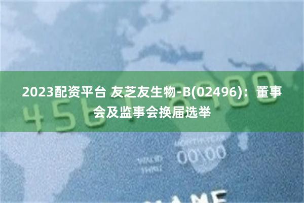 2023配资平台 友芝友生物-B(02496)：董事会及监事会换届选举