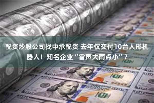 配资炒股公司找中承配资 去年仅交付10台人形机器人！知名企业“雷声大雨点小”？