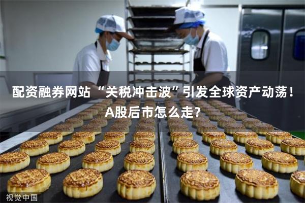 配资融券网站 “关税冲击波”引发全球资产动荡！A股后市怎么走？