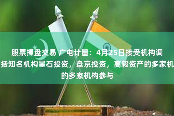 股票操盘交易 广电计量：4月25日接受机构调研，包括知名机构星石投资，盘京投资，高毅资产的多家机构参与