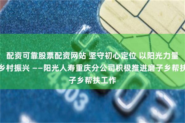 配资可靠股票配资网站 坚守初心定位 以阳光力量助力乡村振兴 ——阳光人寿重庆分公司积极推进磨子乡帮扶工作