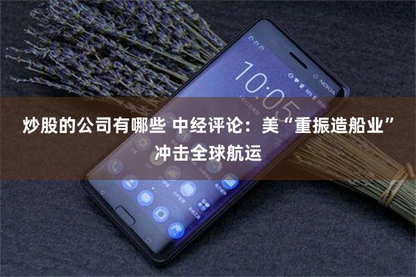 炒股的公司有哪些 中经评论：美“重振造船业”冲击全球航运