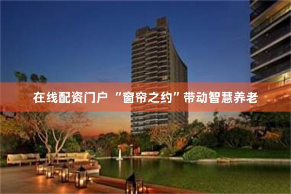 在线配资门户 “窗帘之约”带动智慧养老