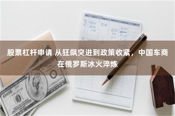 股票杠杆申请 从狂飙突进到政策收紧，中国车商在俄罗斯冰火淬炼