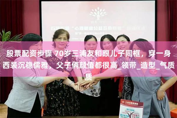 股票配资步骤 70岁三浦友和跟儿子同框，穿一身西装沉稳儒雅，父子俩颜值都很高_领带_造型_气质