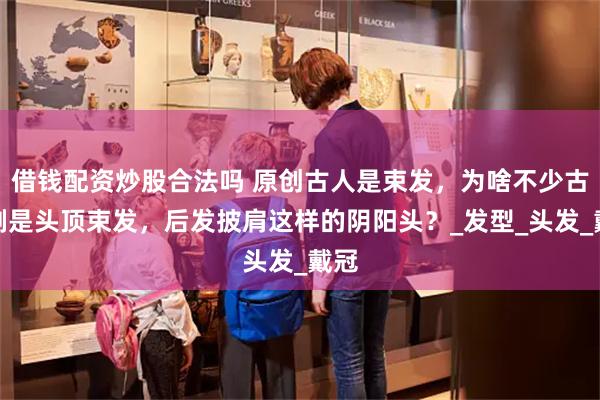 借钱配资炒股合法吗 原创古人是束发，为啥不少古装剧是头顶束发，后发披肩这样的阴阳头？_发型_头发_戴冠