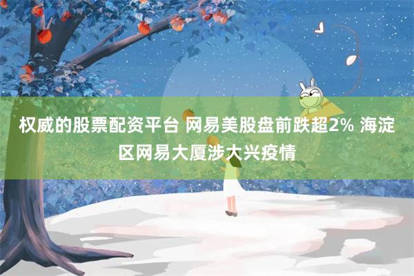权威的股票配资平台 网易美股盘前跌超2% 海淀区网易大厦涉大兴疫情