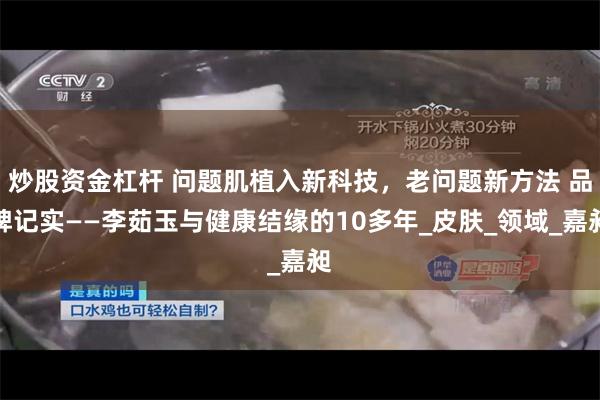 炒股资金杠杆 问题肌植入新科技，老问题新方法 品牌记实——李茹玉与健康结缘的10多年_皮肤_领域_嘉昶