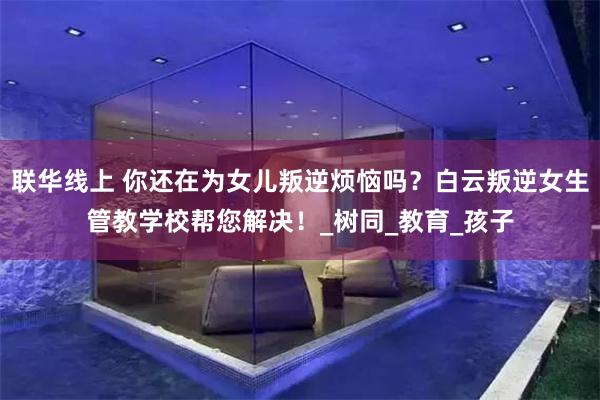 联华线上 你还在为女儿叛逆烦恼吗？白云叛逆女生管教学校帮您解决！_树同_教育_孩子