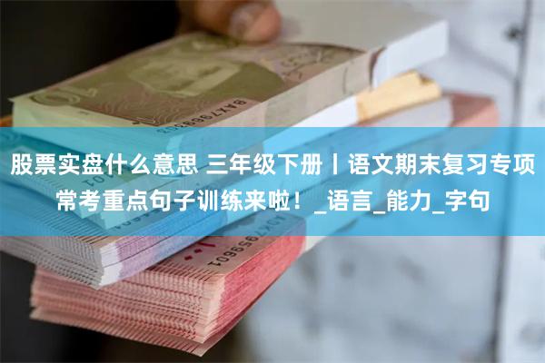 股票实盘什么意思 三年级下册丨语文期末复习专项常考重点句子训练来啦！_语言_能力_字句
