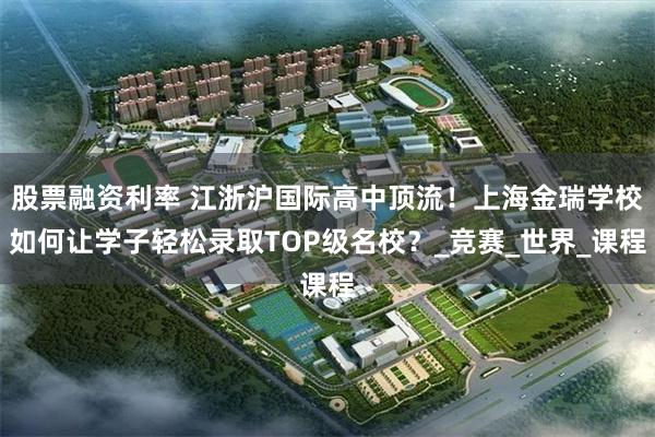 股票融资利率 江浙沪国际高中顶流！上海金瑞学校如何让学子轻松录取TOP级名校？_竞赛_世界_课程