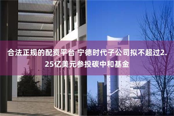 合法正规的配资平台 宁德时代子公司拟不超过2.25亿美元参投碳中和基金