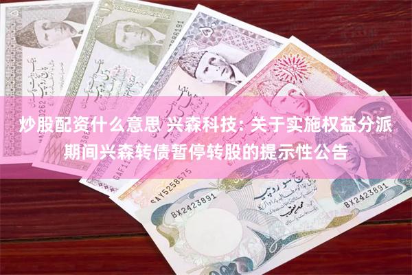 炒股配资什么意思 兴森科技: 关于实施权益分派期间兴森转债暂停转股的提示性公告