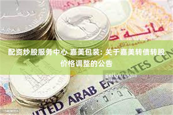 配资炒股服务中心 嘉美包装: 关于嘉美转债转股价格调整的公告