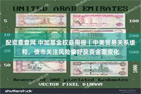 配资查查网 中加基金权益周报︱中美贸易关系缓和，债市关注风险偏好及资金面变化