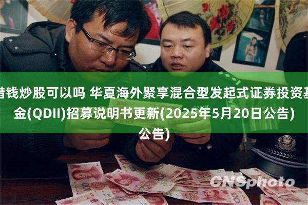 借钱炒股可以吗 华夏海外聚享混合型发起式证券投资基金(QDII)招募说明书更新(2025年5月20日