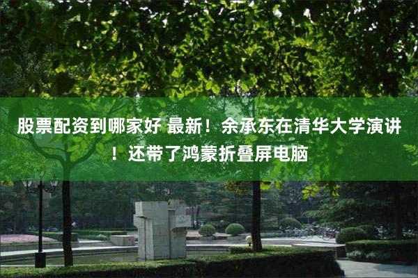 股票配资到哪家好 最新！余承东在清华大学演讲！还带了鸿蒙折叠屏电脑
