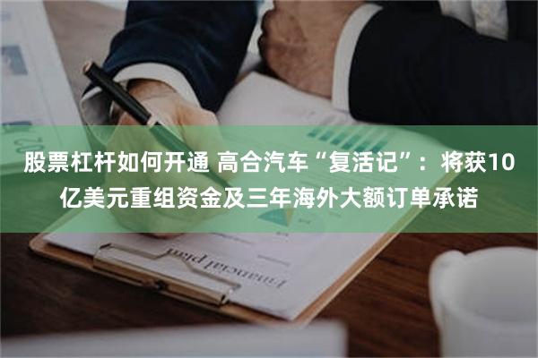 股票杠杆如何开通 高合汽车“复活记”：将获10亿美元重组资金及三年海外大额订单承诺