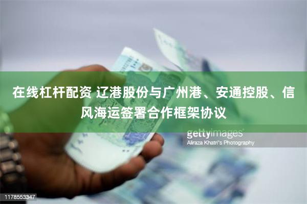 在线杠杆配资 辽港股份与广州港、安通控股、信风海运签署合作框架协议