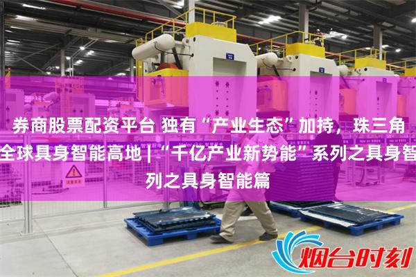 券商股票配资平台 独有“产业生态”加持，珠三角锻造全球具身智能高地 | “千亿产业新势能”系列之具身智能篇
