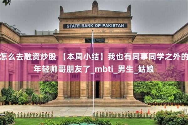 怎么去融资炒股 【本周小结】我也有同事同学之外的年轻帅哥朋友了_mbti_男生_姑娘