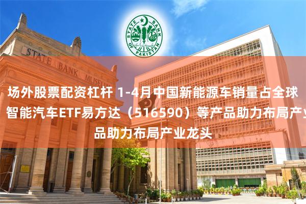 场外股票配资杠杆 1-4月中国新能源车销量占全球68%，智能汽车ETF易方达（516590）等产品助